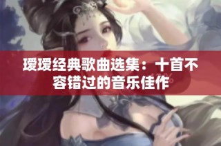 瑷瑷经典歌曲选集：十首不容错过的音乐佳作