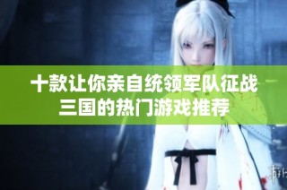 十款让你亲自统领军队征战三国的热门游戏推荐