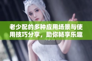 老少配的多种应用场景与使用技巧分享，助你畅享乐趣