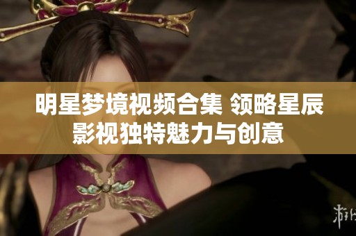 明星梦境视频合集 领略星辰影视独特魅力与创意