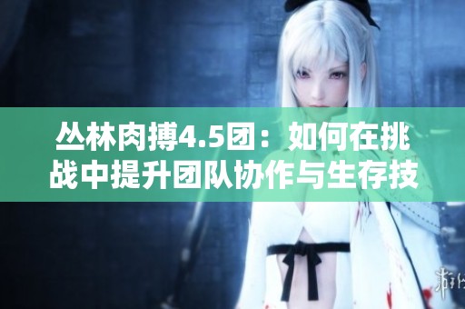 丛林肉搏4.5团：如何在挑战中提升团队协作与生存技能