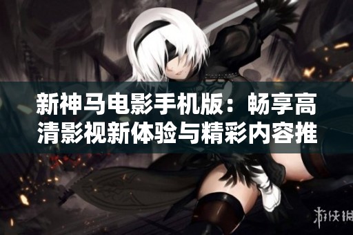 新神马电影手机版：畅享高清影视新体验与精彩内容推荐