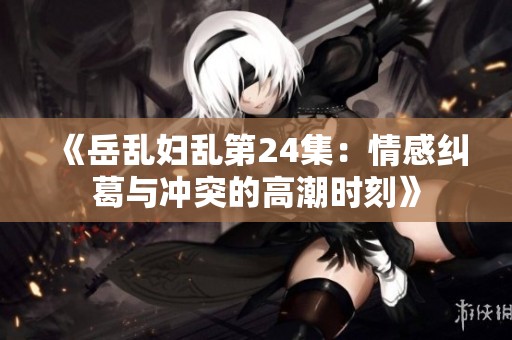 《岳乱妇乱第24集：情感纠葛与冲突的高潮时刻》