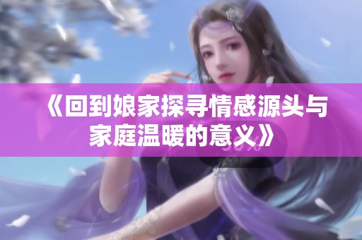 《回到娘家探寻情感源头与家庭温暖的意义》