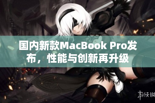 国内新款MacBook Pro发布，性能与创新再升级