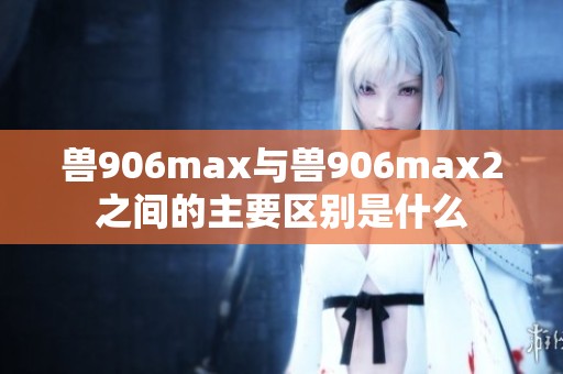 兽906max与兽906max2之间的主要区别是什么