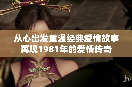 从心出发重温经典爱情故事再现1981年的爱情传奇
