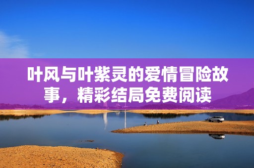 叶风与叶紫灵的爱情冒险故事，精彩结局免费阅读