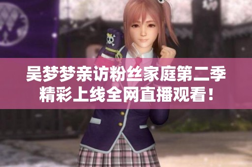 吴梦梦亲访粉丝家庭第二季精彩上线全网直播观看！