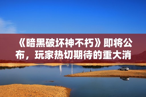 《暗黑破坏神不朽》即将公布，玩家热切期待的重大消息揭晓