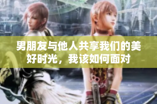 男朋友与他人共享我们的美好时光，我该如何面对