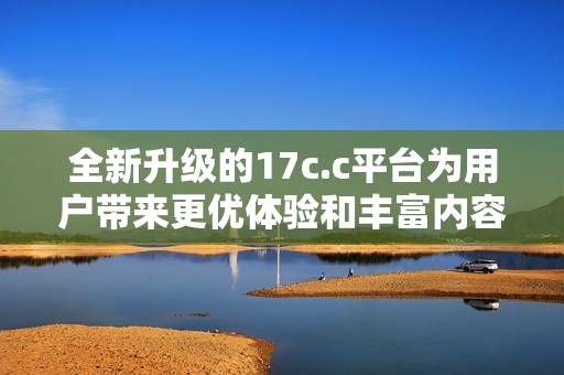 全新升级的17c.c平台为用户带来更优体验和丰富内容